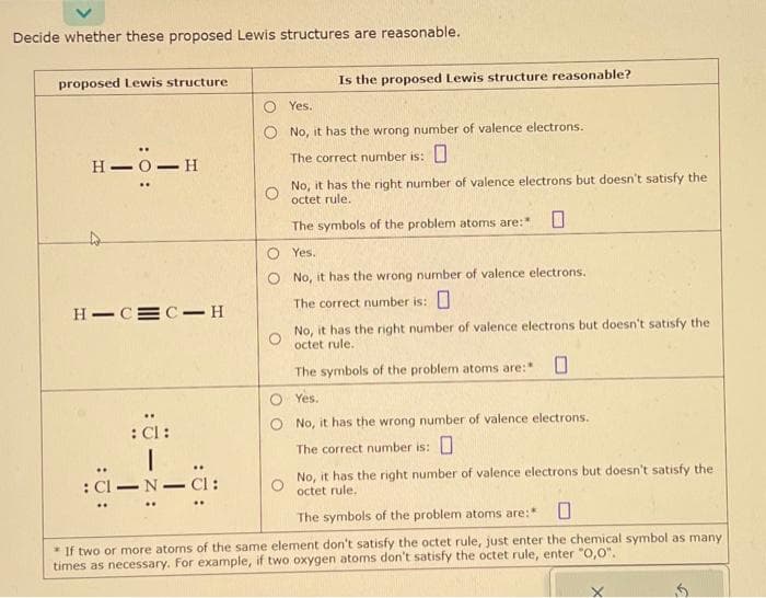 Decide whether these proposed Lewis structures are reasonable.
proposed Lewis structure
: 0:
H-O-H
H-CMC H
: Cl:
I
: Cl-N-CI:
Is the proposed Lewis structure reasonable?
Yes.
No, it has the wrong number of valence electrons.
The correct number is:
O
No, it has the right number of valence electrons but doesn't satisfy the
octet rule.
The symbols of the problem atoms are:*
Yes.
No, it has the wrong number of valence electrons.
The correct number is:
No, it has the right number of valence electrons but doesn't satisfy the
octet rule.
The symbols of the problem atoms are:" 0
O Yes.
No, it has the wrong number of valence electrons.
The correct number is: 0
No, it has the right number of valence electrons but doesn't satisfy the
octet rule.
The symbols of the problem atoms are:* 0
* If two or more atoms of the same element don't satisfy the octet rule, just enter the chemical symbol as many
times as necessary. For example, if two oxygen atoms don't satisfy the octet rule, enter "0,0".