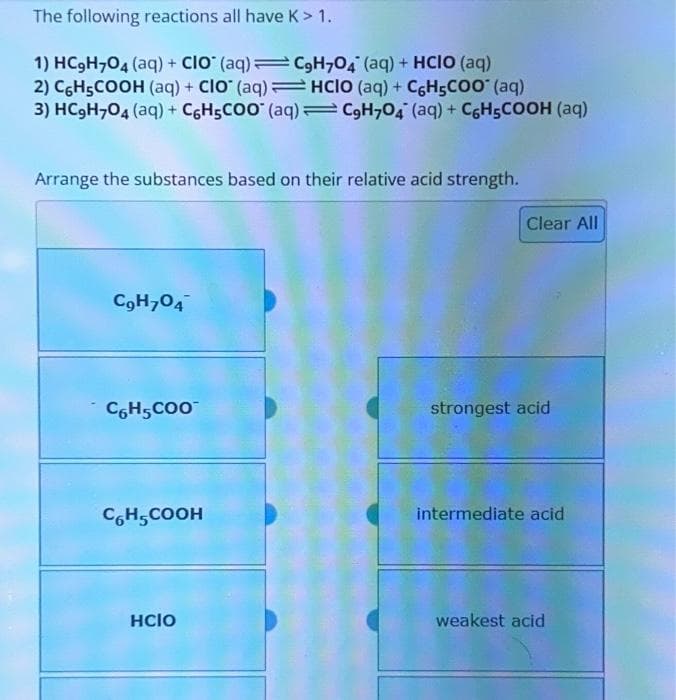 The following reactions all have K> 1.
1) HC₂H704 (aq) + CIO (aq) = C₂H704 (aq) + HCIO (aq)
2) C6H5COOH (aq) + CIO (aq)HCIO (aq) + CH₂COO* (aq)
3) HC₂H704 (aq) + C6H5COO (aq) = C9H7O4 (aq) + C6H₂COOH (aq)
Arrange the substances based on their relative acid strength.
C₂H704
C6H5COO™
C6H5COOH
HCIO
Clear All
strongest acid
intermediate acid
weakest acid