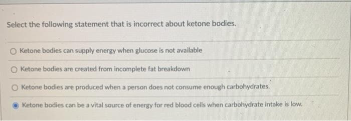 Select the following statement that is incorrect about ketone bodies.
O Ketone bodies can supply energy when glucose is not available
Ketone bodies are created from incomplete fat breakdown
Ketone bodies are produced when a person does not consume enough carbohydrates.
Ketone bodies can be a vital source of energy for red blood cells when carbohydrate intake is low.
