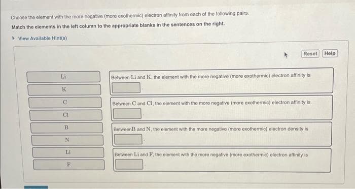 Choose the element with the more negative (more exothermic) electron affinity from each of the following pairs.
Match the elements in the left column to the appropriate blanks in the sentences on the right.
View Available Hint(s)
Li
K
C
CI
B
N
Li
F
Reset
Between Li and K, the element with the more negative (more exothermic) electron affinity is
Between C and C1, the element with the more negative (more exothermic) electron affinity is
BetweenB and N, the element with the more negative (more exothermic) electron density is
Between Li and F. the element with the more negative (more exothermic) electron affinity is
Help