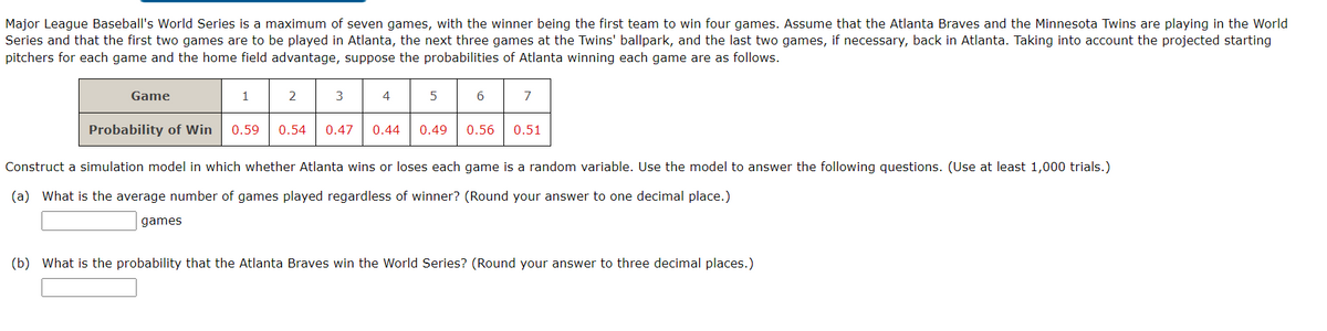 Major League Baseball's World Series is a maximum of seven games, with the winner being the first team to win four games. Assume that the Atlanta Braves and the Minnesota Twins are playing in the World
Series and that the first two games are to be played in Atlanta, the next three games at the Twins' ballpark, and the last two games, if necessary, back in Atlanta. Taking into account the projected starting
pitchers for each game and the home field advantage, suppose the probabilities of Atlanta winning each game are as follows.
Game
1
games
2
3
4
5
7
Probability of Win 0.59 0.54 0.47 0.44 0.49 0.56
Construct a simulation model in which whether Atlanta wins or loses each game is a random variable. Use the model to answer the following questions. (Use at least 1,000 trials.)
(a) What is the average number of games played regardless of winner? (Round your answer to one decimal place.)
0.51
(b) What is the probability that the Atlanta Braves win the World Series? (Round your answer to three decimal places.)