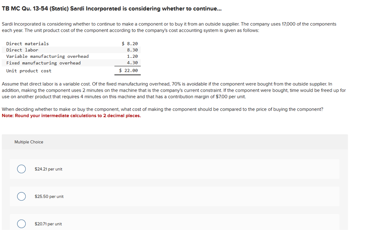 TB MC Qu. 13-54 (Static) Sardi Incorporated is considering whether to continue...
Sardi Incorporated is considering whether to continue to make a component or to buy it from an outside supplier. The company uses 17,000 of the components
each year. The unit product cost of the component according to the company's cost accounting system is given as follows:
Direct materials
Direct labor
Variable manufacturing overhead
Fixed manufacturing overhead
Unit product cost
Assume that direct labor is a variable cost. Of the fixed manufacturing overhead, 70% is avoidable if the component were bought from the outside supplier. In
addition, making the component uses 2 minutes on the machine that is the company's current constraint. If the component were bought, time would be freed up for
use on another product that requires 4 minutes on this machine and that has a contribution margin of $7.00 per unit.
When deciding whether to make or buy the component, what cost of making the component should be compared to the price of buying the component?
Note: Round your intermediate calculations to 2 decimal places.
Multiple Choice
$24.21 per unit
$ 8.20
8.30
1.20
4.30
$ 22.00
$25.50 per unit
$20.71 per unit