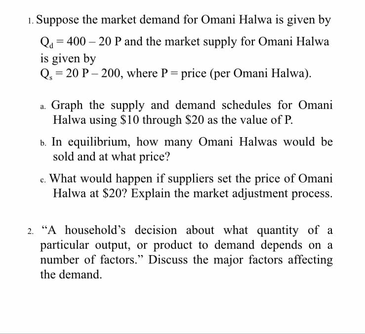 Suppose the market demand for Omani Halwa is given by
Qu = 400 – 20 P and the market supply for Omani Halwa
is given by
= 20 P – 200, where P = price (per Omani Halwa).
Graph the supply and demand schedules for Omani
Halwa using $10 through $20 as the value of P.
b. In equilibrium, how many Omani Halwas would be
sold and at what price?
c. What would happen if suppliers set the price of Omani
Halwa at $20? Explain the market adjustment process.
