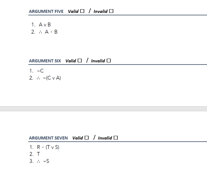 ARGUMENT FIVE Valid O / Invalid O
1. AvB
2. .. A· B
ARGUMENT SIX Valid O / Invalid O
1. -C
2. . -(C v A)
ARGUMENT SEVEN Valid O / Invalid O
1. R: (T v S)
%3D
2. T
3. . -S
