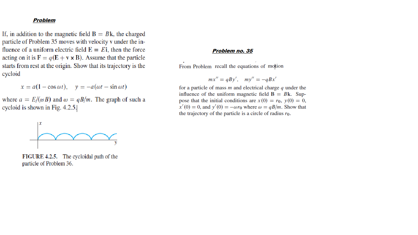 Problem
If, in addition to the magnetic field B = Bk, the charged
particle of Problem 35 moves with velocity v under the
fluence of a uniform electric field E = Ei, then the force
Problem no. 35
acting on it is F = q(E+v x B). Assume that the particle
starts from rest at the origin. Show that its trajectory is the
cycloid
From Problem recall the equations of motion
тx" — qBy', ту" — —qВx'
x = a(1 – cos wt),
y = -a(wt – sin wt)
for a particle of mass m and electrical charge q under the
influence of the uniform magnetic field B = Bk. Sup-
pose that the initial conditions are x (0) = ro, y(0) = 0,
x' (0) = 0, and y' (0) = -wro where w = qB/m. Show that
the trajectory of the particle is a circle of radius ro.
where a = E/(@ B) and w = qB/m. The graph of such a
cycloid is shown in Fig. 4.2.5.
FIGURE 4.2.5. The cycloidal path of the
particle of Problem 36.
