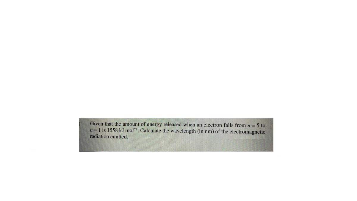 Given that the amount of energy released when an electron falls from n = 5 to
n = 1 is 1558 kJ mol". Calculate the wavelength (in nm) of the electromagnetic
radiation emitted.
