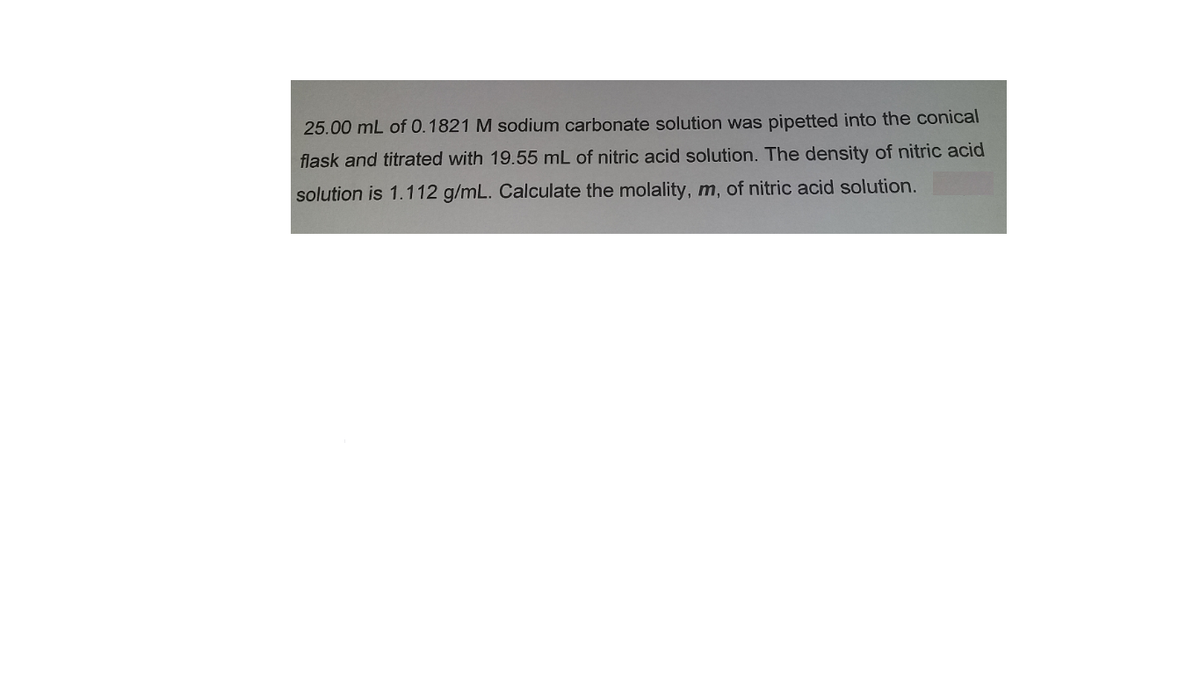 25.00 mL of 0.1821 M sodium carbonate solution was pipetted into the conical
flask and titrated with 19.55 mL of nitric acid solution. The density of nitric acid
solution is 1.112 g/mL. Calculate the molality, m, of nitric acid solution.
