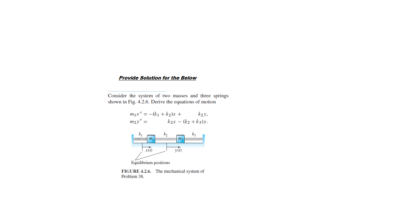 Provide Solution for the Below
Consider the system of two masses and three springs
shown in Fig. 4.2.6. Derive the equations of motion
m¡x" = -(k1 + k2)x +
k2y,
т2у" %3
k2x – (k2 + k3)y.
k2
wwww m, WWWI m2
k1
k3
х(0
уб)
Equilibrium positions
FIGURE 4.2.6. The mechanical system of
Problem 38.
