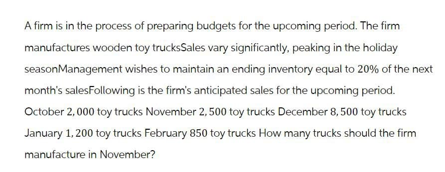 A firm is in the process of preparing budgets for the upcoming period. The firm
manufactures wooden toy trucksSales vary significantly, peaking in the holiday
season Management wishes to maintain an ending inventory equal to 20% of the next
month's salesFollowing is the firm's anticipated sales for the upcoming period.
October 2,000 toy trucks November 2, 500 toy trucks December 8, 500 toy trucks
January 1, 200 toy trucks February 850 toy trucks How many trucks should the firm
manufacture in November?