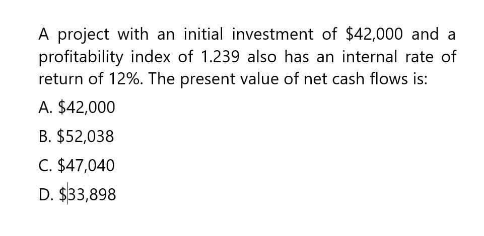 A project with an initial investment of $42,000 and a
profitability index of 1.239 also has an internal rate of
return of 12%. The present value of net cash flows is:
A. $42,000
B. $52,038
C. $47,040
D. $33,898