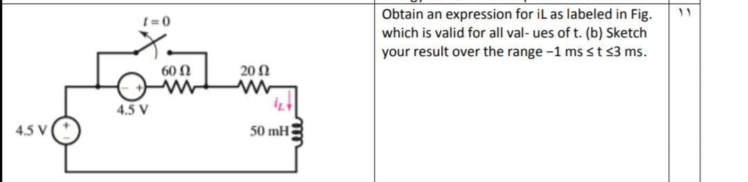 Obtain an expression for iL as labeled in Fig.
which is valid for all val- ues of t. (b) Sketch
your result over the range -1 ms st s3 ms.
t = 0
60 N
20 N
4.5 V
4.5 V
50 mH
