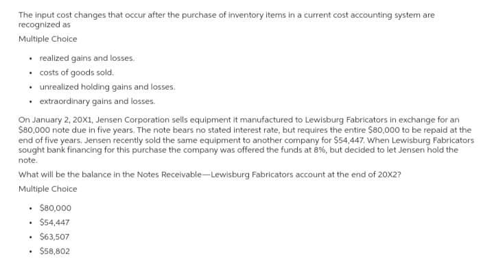 The input cost changes that occur after the purchase of inventory items in a current cost accounting system are
recognized as
Multiple Choice
⚫ realized gains and losses.
⚫costs of goods sold.
⚫ unrealized holding gains and losses.
⚫extraordinary gains and losses.
On January 2, 20X1, Jensen Corporation sells equipment it manufactured to Lewisburg Fabricators in exchange for an
$80,000 note due in five years. The note bears no stated interest rate, but requires the entire $80,000 to be repaid at the
end of five years. Jensen recently sold the same equipment to another company for $54,447. When Lewisburg Fabricators
sought bank financing for this purchase the company was offered the funds at 8%, but decided to let Jensen hold the
note.
What will be the balance in the Notes Receivable-Lewisburg Fabricators account at the end of 20X2?
Multiple Choice
$80,000
.
$54,447
.
$63,507
.
$58,802