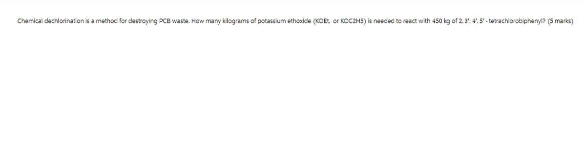 Chemical dechlorination is a method for destroying PCB waste. How many kilograms of potassium ethoxide (KOEt, or KOC2H5) is needed to react with 450 kg of 2,3',4',5'-tetrachlorobiphenyl? (5 marks)