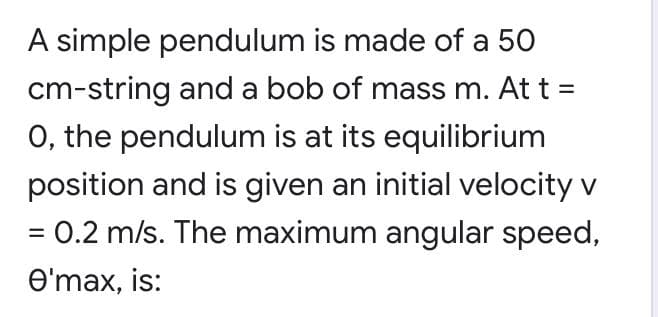 A simple pendulum is made of a 50
cm-string and a bob of mass m. At t =
O, the pendulum is at its equilibrium
position and is given an initial velocity v
= 0.2 m/s. The maximum angular speed,
%3D
O'max, is:
