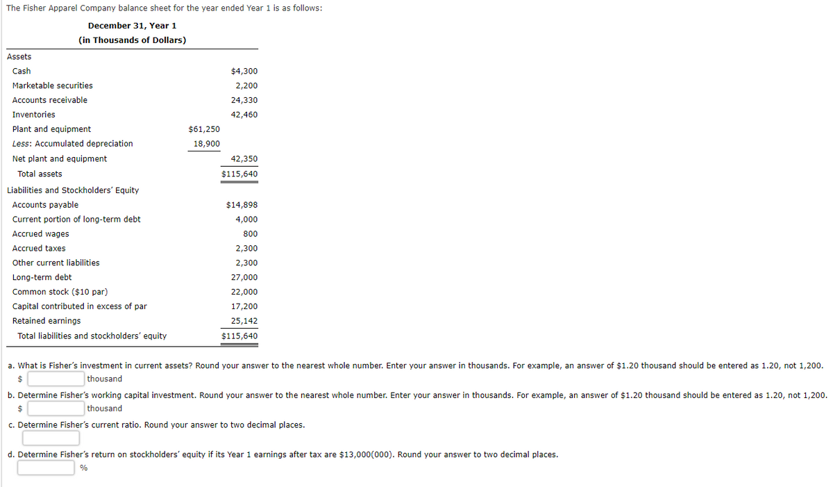 The Fisher Apparel Company balance sheet for the year ended Year 1 is as follows:
December 31, Year 1
(in Thousands of Dollars)
Assets
Cash
Marketable securities
Accounts receivable
Inventories
Plant and equipment
Less: Accumulated depreciation
Net plant and equipment
Total assets
Liabilities and Stockholders' Equity
Accounts payable
Current portion of long-term debt
Accrued wages
Accrued taxes
Other current liabilities
Long-term debt
Common stock ($10 par)
Capital contributed in excess of par
Retained earnings
Total liabilities and stockholders' equity
$61,250
18,900
$4,300
2,200
24,330
42,460
42,350
$115,640
$14,898
4,000
800
2,300
2,300
27,000
22,000
17,200
25,142
$115,640
a. What is Fisher's investment in current assets? Round your answer to the nearest whole number. Enter your answer in thousands. For example, an answer of $1.20 thousand should be entered as 1.20, not 1,200.
$
thousand
b. Determine Fisher's working capital investment. Round your answer to the nearest whole number. Enter your answer in thousands. For example, an answer of $1.20 thousand should be entered as 1.20, not 1,200.
$
thousand
c. Determine Fisher's current ratio. Round your answer to two decimal places.
d. Determine Fisher's return on stockholders' equity if its Year 1 earnings after tax are $13,000(000). Round your answer to two decimal places.
%