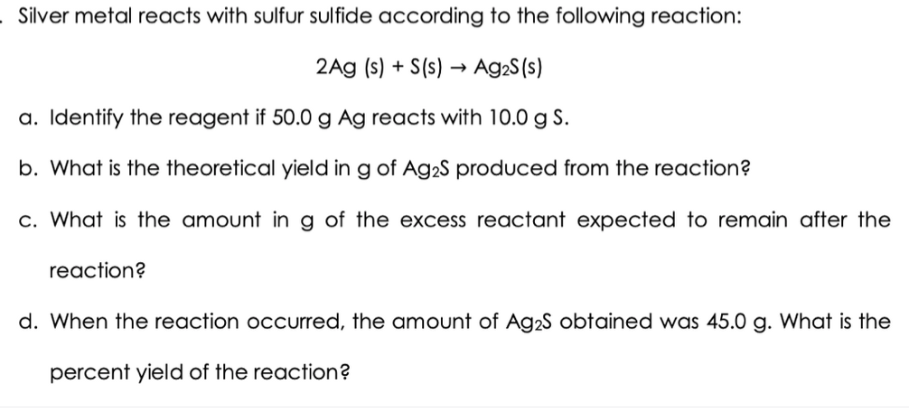 Silver metal reacts with sulfur sulfide according to the following reaction:
2Ag (s) + S(s) → Ag2S(s)
a. Identify the reagent if 50.0 g Ag reacts with 10.0 g S.
b. What is the theoretical yield in g of Ag2S produced from the reaction?
c. What is the amount ing of the excess reactant expected to remain after the
reaction?
d. When the reaction occurred, the amount of Ag2S obtained was 45.0 g. What is the
percent yield of the reaction?
