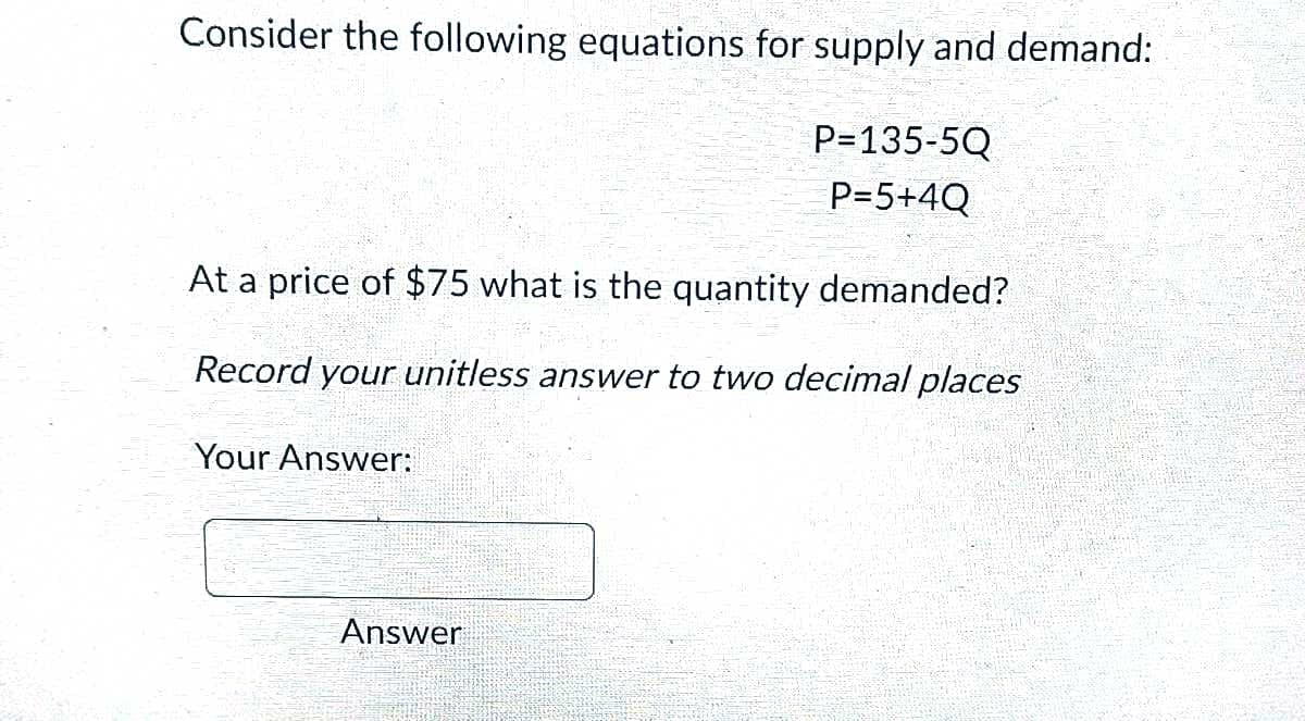 Consider the following equations for supply and demand:
At a price of $75 what is the quantity demanded?
Record your unitless answer to two decimal places
Your Answer:
P=135-5Q
P=5+4Q
Answer
