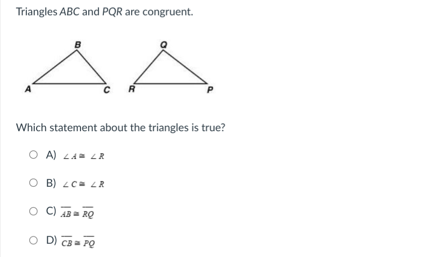 ### Congruent Triangles

**Triangles ABC and PQR are congruent:**

![Triangles ABC and PQR](URL-to-image)

*Diagram Explanation:*
- The diagram shows two triangles. Triangle ABC has vertices labeled as A, B, and C. Triangle PQR has vertices labeled as P, Q, and R.

**Question:**
Which statement about the triangles is true?

**Options:**
- A) \( \angle A \cong \angle R \)
- B) \( \angle C \cong \angle R \)
- C) \( \overline{AB} \cong \overline{RQ} \)
- D) \( \overline{CB} \cong \overline{PQ} \)

**Explanation:**
Given that triangles ABC and PQR are congruent, it implies that their corresponding angles and sides are equal:
- \( \angle A \cong \angle P \)
- \( \angle B \cong \angle Q \)
- \( \angle C \cong \angle R \)
- \( \overline{AB} \cong \overline{PQ} \)
- \( \overline{BC} \cong \overline{QR} \)
- \( \overline{CA} \cong \overline{RP} \)

Therefore, the correct statement among the given options is B) \( \angle C \cong \angle R \).