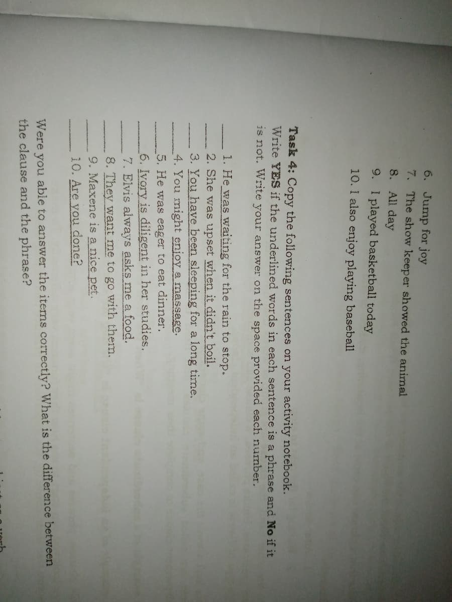 6. Jump for joy
7. The show keeper showed the animal
8. All day
9. I played basketball today
10. I also enjoy playing baseball
Task 4: Copy the following sentences on your activity notebook.
Write YES if the underlined words in each sentence is a phrase and No if it
is not. Write your answer on the space provided each numnber.
1. He was waiting for the rain to stop.
2. She was upset when it didn't boil.
3. You have been sleeping for a long time.
4. You might enjoy a massage.
5. He was eager to eat dinner.
6. Ivory is diligent in her studies.
7. Elvis always asks me a food.
8. They want me to go with them.
9. Maxene is a nice pet.
10. Are you done?
Were you able to answer the items correctly? What is the difference between
the clause and the phrase?
