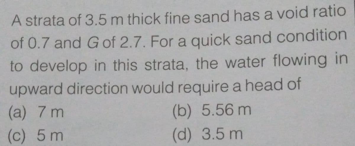 A strata of 3.5 m thick fine sand has a void ratio
of 0.7 and Gof 2.7. For a quick sand condition
to develop in this strata, the water flowing in
upward direction would require a head of
(a) 7 m
(b) 5.56 m
(c) 5 m
(d) 3.5 m
