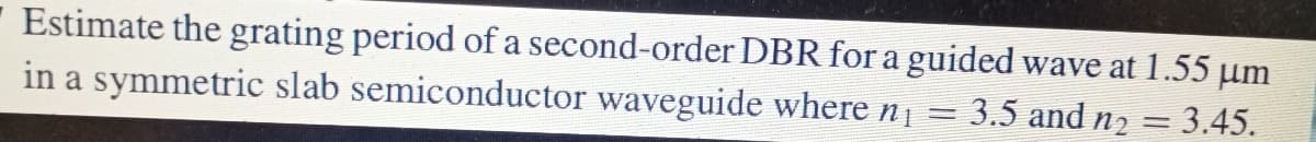 Estimate the grating period of a second-order DBR for a guided wave at 1.55 µm
in a symmetric slab semiconductor waveguide where n =
= 3.5 and n2 = 3.45.
