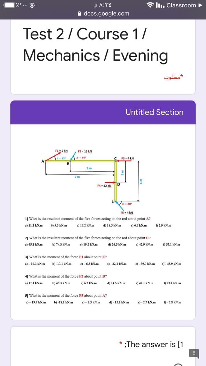 * llı. Classroom
A docs.google.com
Test 2/ Course 1/
Mechanics / Evening
مطلوب
Untitled Section
F1 = 5 kN
F2 = 13 kN
0-45° A - 60
B
F3 = 4 kN
A
2 m
7 m
F4 = 22 kN
ID
Ja= 30
FS = 4 kN
1] What is the resultant moment of the five forces acting on the rod about point A?
a) 11.1 kN.m
b) 9.3 kN.m
c) 16.2 kN.m
d) 18.5 kN.m
e) 6.6 kN.m
f) 2.9 kN.m
2] What is the resultant moment of the five forces acting on the rod about point C?
a) 65.1 kN.m
b) 74.3 kN.m
c) 19.2 kN.m
d) 26.5 kN.m
e) 42.9 kN.m
) 55.1 kN.m
3] What is the moment of the force F1 about point E?
а)- 19.3 kN.m
b) -17.1 kN.m
с) - 6.3 kN.m
d) - 22.1 kN.m
e) - 39.7 kN.m
) - 45.9 kN.m
4] What is the moment of the force F2 about point D?
a) 17.1 kN.m
b) 48.3 kN.m
c) 6.2 kN.m
d) 14.5 kN.m
e) 42.1 kN.m
f) 23.1 kN.m
5] What is the moment of the force F5 about point A?
a) - 19.9 kN.m
b) -18.1 kN.m
c) - 8.3 kN.m
d) - 15.1 kN.m
e) - 2.7 kN.m
f) - 6.8 kN.m
* ;The answer is [1
