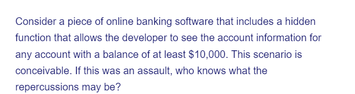 Consider a piece of online banking software that includes a hidden
function that allows the developer to see the account information for
any account with a balance of at least $10,000. This scenario is
conceivable. If this was an assault, who knows what the
repercussions may be?