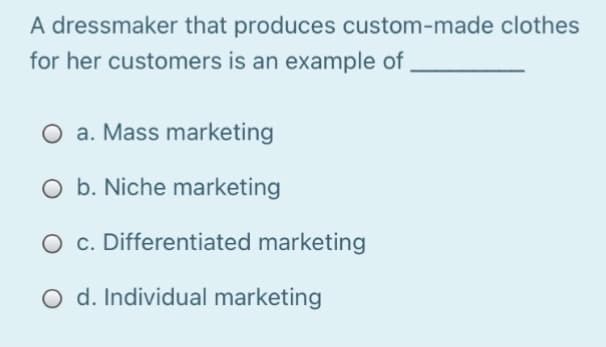 A dressmaker that produces custom-made clothes
for her customers is an example of
O a. Mass marketing
O b. Niche marketing
O c. Differentiated marketing
O d. Individual marketing
