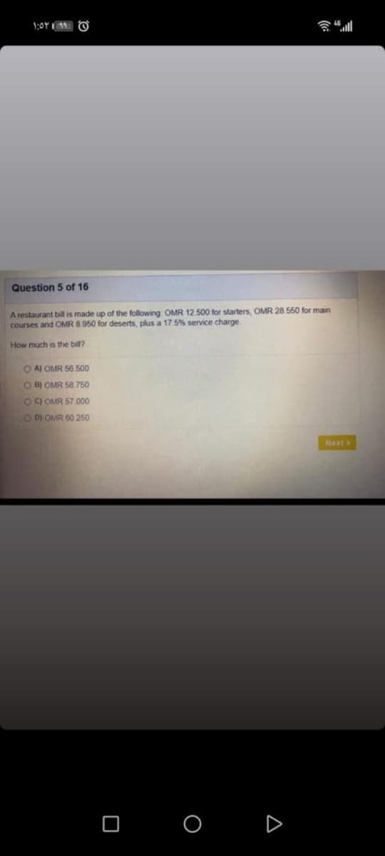 Question 5 of 16
A restaurant bill is made up of the following OMR 12.500 for starters, OMR 28 550 for main
courses and OMR 8.950 for deserts, plus a 175% service charge
How much is the bill?
O A OMR 56 500
O B) OMR 58.750
OC OMR 57 000
O D) OMR 60 250
Next
O O D
