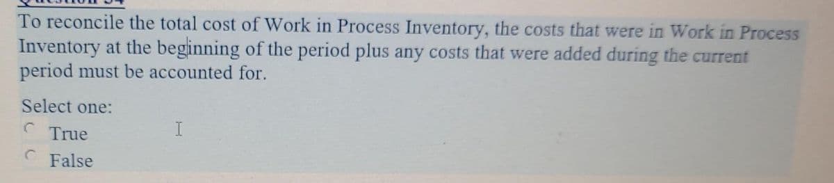 To reconcile the total cost of Work in Process Inventory, the costs that were in Work in Process
Inventory at the beginning of the period plus any costs that were added during the current
period must be accounted for.
Select one:
C
C
True
False
I