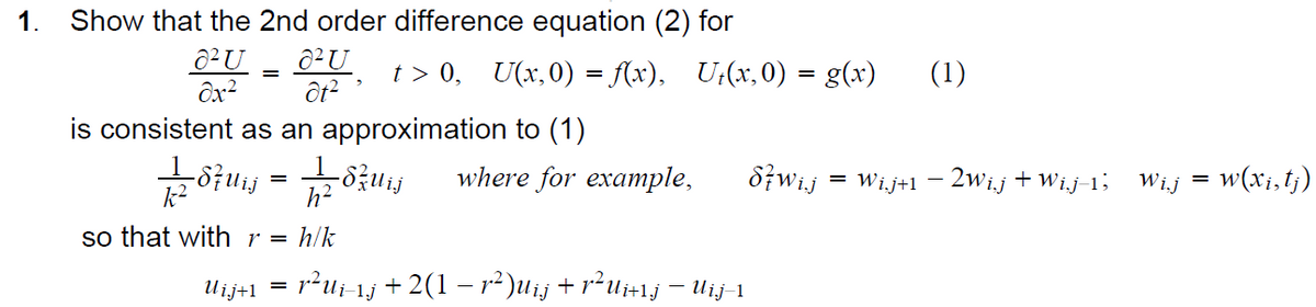 1. Show that the 2nd order difference equation (2) for
U
U
827 = 827
t> 0,
is consistent as an approximation to (1)
=
h²
so that with r = h/k
=
Ujj+1
-dzuij
U(x,0) = f(x), Ut(x,0) = g(x)
where for example,
:r²Ui–1j + 2(1 − r²)Uij + r²Ui+¹j — Uij-1
87 wij
(1)
= Wi.j+1 −2Wij + Wi.j-1;
Wij
=
: w(xi, tj)