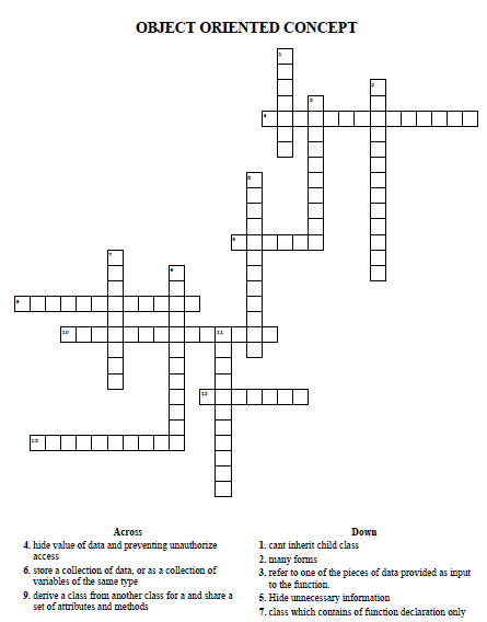 OBJECT ORIENTED CONCEPT
Across
Down
1. cant inherit child class
2. many forms
3. refer to one of the pieces of data provided as input
to the function.
4. hide value of data and preventing unauthorize
access
6. store a collection of data, or as a collection of
variables of the same type
9. derive a class from another class for a and share a
5. Hide unnecessary information
7. class which contains of function declaration only
set of attributes and methods

