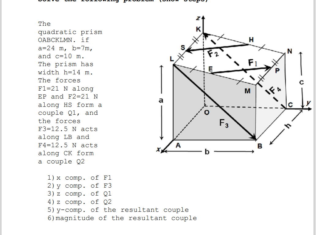 The
K
quadratic prism
ОАВСKLMN.
if
H
a=24 m, b=7m,
and c=10 m.
The prism has
F1
width h=14 m.
The forces
F1=21 N along
EP and F2=21 N
along HS form a
couple Q1, and
the forces
M
F3
F3=12.5 N acts
along LB and
F4=12.5 N acts
A
along CK form
b
а couple Q2
1) x comp. of F1
2) y comp. of F3
3) z comp. of Q1
4) z comp. of Q2
5) y-comp. of the resultant couple
6) magnitude of the resultant couple
