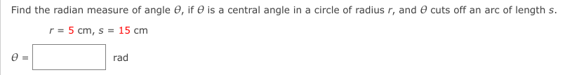 Find the radian measure of angle 0, if e is a central angle in a circle of radius r, and e cuts off an arc of length s.
r = 5 cm, s = 15 cm
e =
rad

