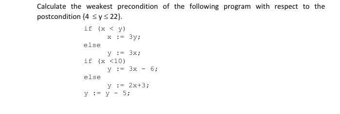 Calculate the weakest precondition of the following program with respect to the
postcondition (4 ≤ y ≤ 22}.
if (x < y)
else
x := 3y;
else
y = 3x;
if (x <10)
y = 3x - 6;
= 2x+3;
y
y = y 5;