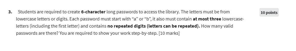 3. Students are required to create 6-character long passwords to access the library. The letters must be from
lowercase letters or digits. Each password must start with "a" or "b", it also must contain at most three lowercase-
letters (including the first letter) and contains no repeated digits (letters can be repeated). How many valid
passwords are there? You are required to show your work step-by-step. [10 marks]
10 points