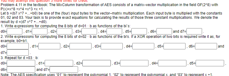 You may
ript this qu
Problem 4.11 in the textbook: The MixColumn transformation of AES consists of a matrix-vector multiplication in the field GF(2^8) with
P(x)=x^8 +x^4 +x^3 +x+1.
Let b =(b7 x^7 +...+b0) be one of the (four) input bytes to the vector-matrix multiplication. Each input byte is multiplied with the constants
01, 02 and 03. Your task is to provide exact equations for calculating the results of those three constant multiplications. We denote the
result by d =(d7 x^7 +...+do).
1. Write expressions for computing the 8 bits of d=01 - b as functions of the bi's:
d0-
].d1=[
d2=
d3=
d4=[
d5=
d6=
and d7=
2. Write expressions for computing the 8 bits of d=02 b as functions of the bi's. If a XOR operation of two bits is required write it as, for
example, b0+b1.
d0=
d7=
3. Repeat for d=03. b:
d0=
d1=
101
d2=
d2=
d3=
d3=
d4=
d5=
d1=
d6=
and d7=
Note: The AES specification uses "01" to represent the polynomial 1. "02" to represent the polynomial x. and "03" to represent x +1.
d4=
d6=
d5=
and