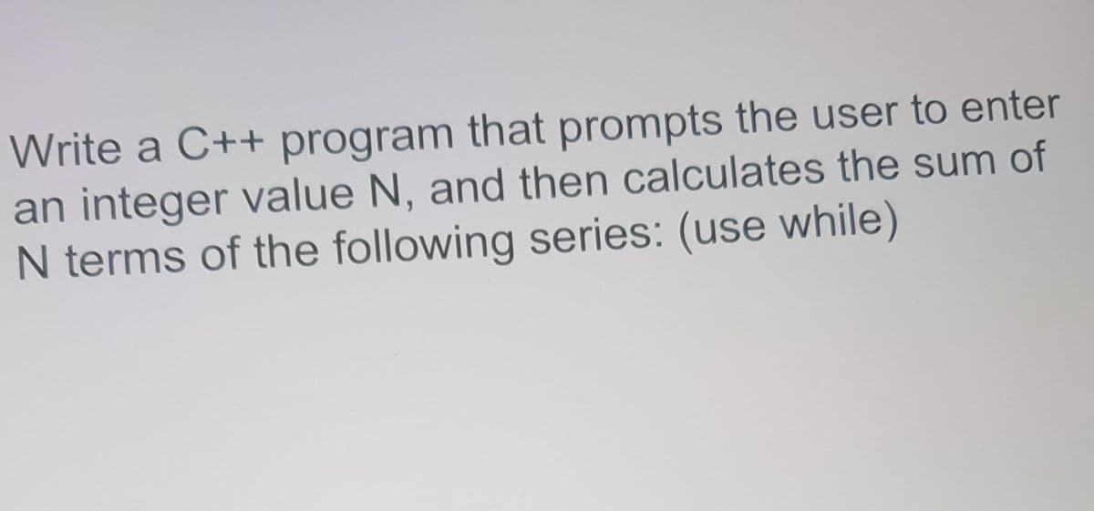 Write a C++ program that prompts the user to enter
an integer value N, and then calculates the sum of
N terms of the following series: (use while)