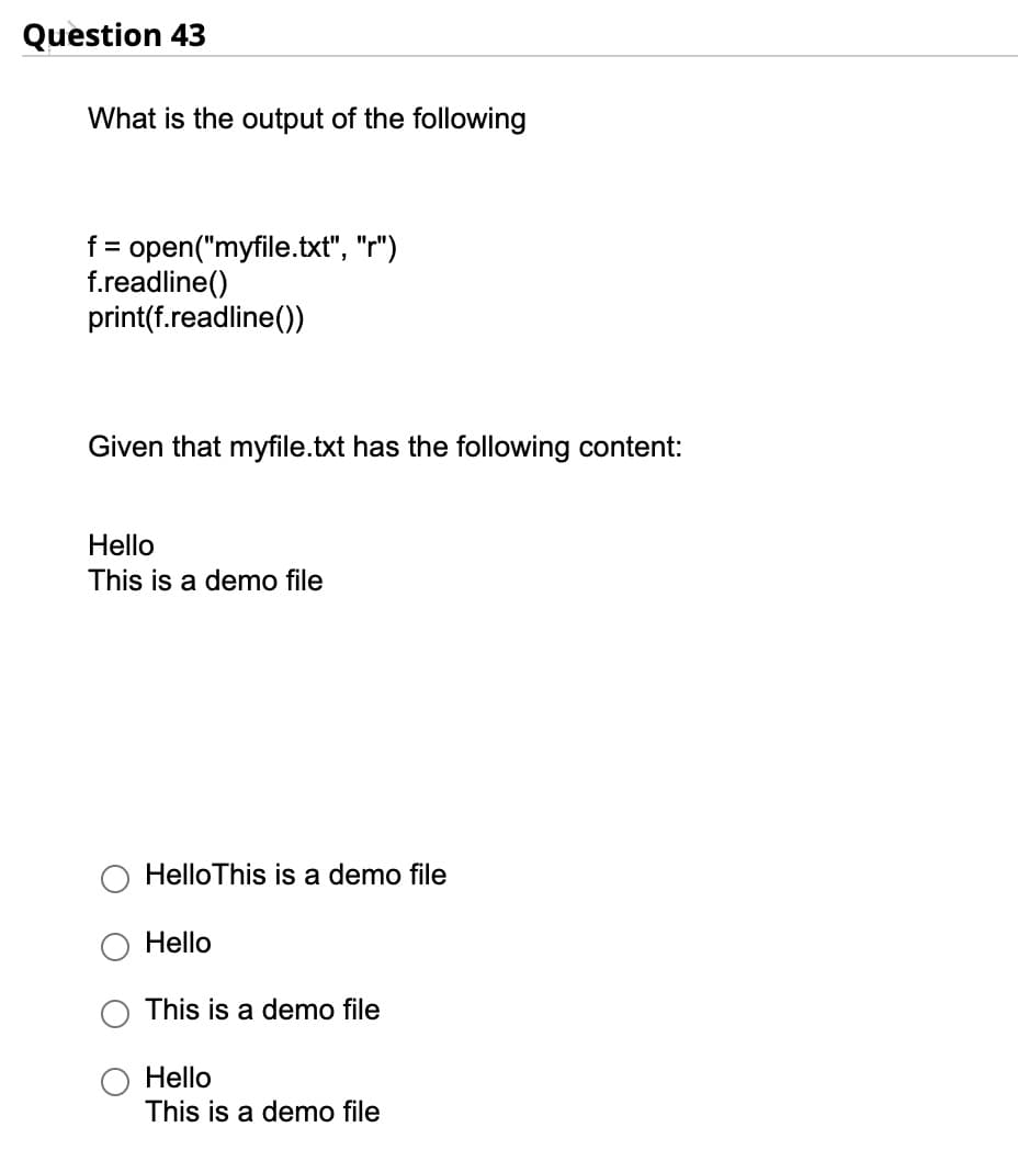 Question 43
What is the output of the following
f = open("myfile.txt", "r")
f.readline()
print(f.readline())
Given that myfile.txt has the following content:
Hello
This is a demo file
HelloThis is a demo file
Hello
This is a demo file
Hello
This is a demo file