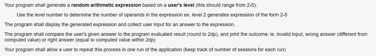 Your program shall generate a random arithmetic expression based on a user's level (this should range from 2-5).
Use the level number to determine the number of operands in the expression ex. level 2 generates expression of the form 2-5
The program shall display the generated expression and collect user input for an answer to the expression.
The program shall compare the user's given answer to the program evaluated result (round to 2dp), and print the outcome: ie. invalid input, wrong answer (different from
computed value) or right answer (equal to computed value within 2dp)
Your program shall allow a user to repeat this process in one run of the application (keep track of number of sessions for each run)