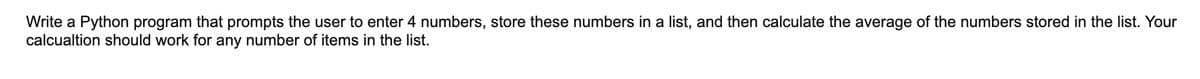 Write a Python program that prompts the user to enter 4 numbers, store these numbers in a list, and then calculate the average of the numbers stored in the list. Your
calcualtion should work for any number of items in the list.