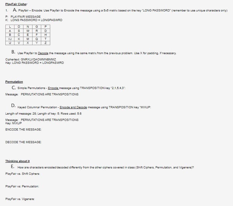 PlayFair Cipher
A. Playfair - Encode: Use Playfair to Encode the message using a 5x5 matrix based on the key "LONG PASSWORD" (remember to use unique characters only)
1.
P: PLAYFAIR MESSAGE
K: LONG PASSWORD= LONGPASWRD
L
A
B
1/J
U
O N G
P
S
W
R
D
C E
F H
M
Q
T
X Y Z
K
V
B. Use Playfair to Decode the message using the same matrix from the previous problem. Use X for padding, if necessary.
Ciphertext: GNRXLVQAOWMNBMMZ
Key: LONG PASSWORD= LONGPASWRD
Permutation
C. Simple Permutations - Encode message using TRANSPOSITION key "2,1,5,4,3":
Message: PERMUTATIONS ARE TRANSPOSITIONS
D.
Keyed Columnar Permutation - Encode and Decode message using TRANSPOSITION key "MIXUP:
Length of message: 28: Length of key: 5: Rows used: 5.6
Message: PERMUTATIONS ARE TRANSPOSITIONS
Key: MIXUP
ENCODE THE MESSAGE:
DECODE THE MESSAGE:
Thinking about it
E. How are characters encoded/decoded differently from the other ciphers covered in class (Shift Ciphers, Permutation, and Vigenere)?
PlayFair vs. Shift Ciphers:
PlayFair vs: Permutation:
PlayFair vs. Vigenere:
