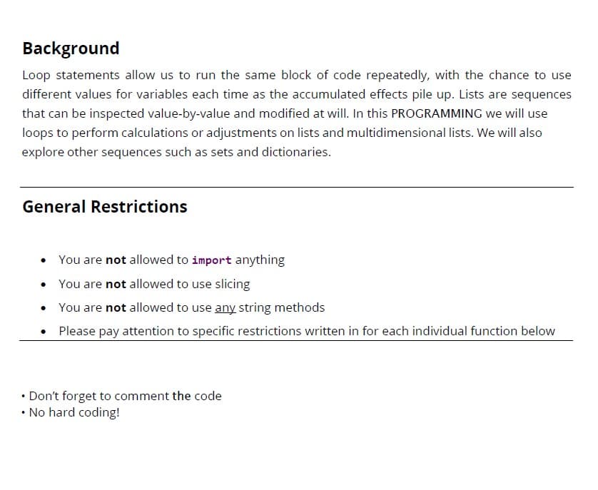 Background
Loop statements allow us to run the same block of code repeatedly, with the chance to use
different values for variables each time as the accumulated effects pile up. Lists are sequences
that can be inspected value-by-value and modified at will. In this PROGRAMMING we will use
loops to perform calculations or adjustments on lists and multidimensional lists. We will also
explore other sequences such as sets and dictionaries.
General Restrictions
•
You are not allowed to import anything
•
You are not allowed to use slicing
•
You are not allowed to use any string methods
• Please pay attention to specific restrictions written in for each individual function below
• Don't forget to comment the code
• No hard coding!