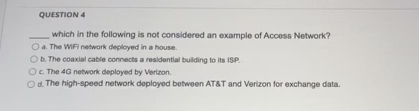 **Question 4**

____ which in the following is not considered an example of Access Network?

- a. The WiFi network deployed in a house.
- b. The coaxial cable connects a residential building to its ISP.
- c. The 4G network deployed by Verizon.
- d. The high-speed network deployed between AT&T and Verizon for exchange data.