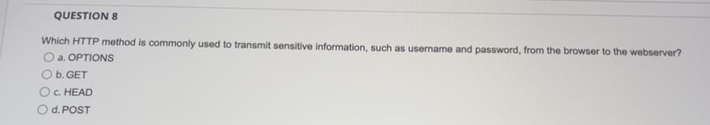 **QUESTION 8**

Which HTTP method is commonly used to transmit sensitive information, such as username and password, from the browser to the webserver?

- a. OPTIONS
- b. GET
- c. HEAD
- d. POST