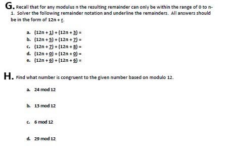 G. Recall that for any modulus n the resulting remainder can only be within the range of 0 to n-
1. Solver the following remainder notation and underline the remainders. All answers should
be in the form of 12n + [.
a. (12n + 1) + (12n + 3) =
b. (12n+5)+(12n + 7) =
c. (12n + 7) + (12n + 8) =
d. (12n + 0)+(12n + 0) =
e. (12n+6) + (12n + 6) =
H. Find what number is congruent to the given number based on modulo 12.
a. 24 mod 12
b. 13 mod 12
c. 6 mod 12
d. 29 mod 12