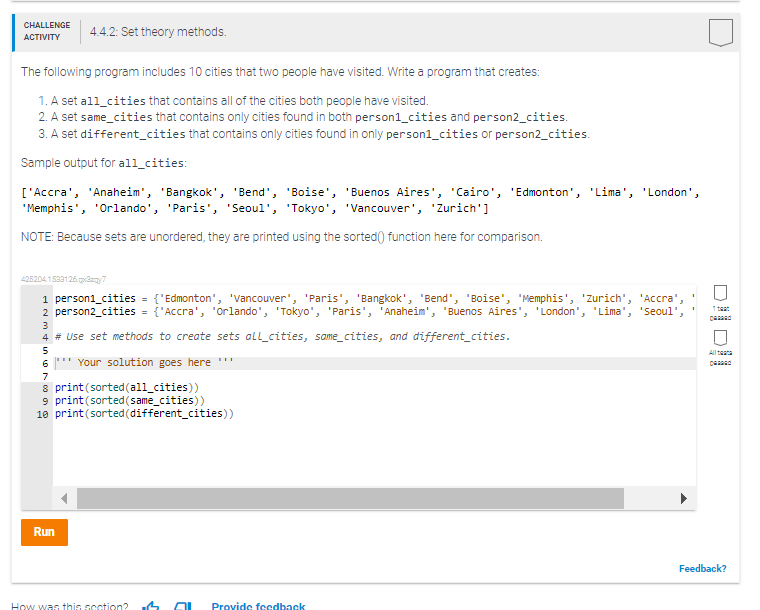 CHALLENGE
ACTIVITY
4.4.2: Set theory methods.
The following program includes 10 cities that two people have visited. Write a program that creates:
1. A set all cities that contains all of the cities both people have visited.
2. A set same_cities that contains only cities found in both person1_cities and person2_cities.
3. A set different_cities that contains only cities found in only person1_cities or person2_cities.
Sample output for all cities:
['Accra', 'Anaheim', 'Bangkok', 'Bend', 'Boise', 'Buenos Aires', 'Cairo', 'Edmonton', 'Lima', 'London',
'Memphis', 'Orlando', 'Paris', 'Seoul', 'Tokyo', 'Vancouver', 'Zurich']
NOTE: Because sets are unordered, they are printed using the sorted () function here for comparison.
425204.1533126.qx3zq7
1 person1_cities = {'Edmonton', 'Vancouver', 'Paris', 'Bangkok', 'Bend', 'Boise', 'Memphis', 'Zurich', 'Accra',
2 person2_cities = {'Accra', 'Orlando', 'Tokyo', 'Paris', 'Anaheim', 'Buenos Aires', 'London', 'Lima', 'Seoul'
3
4 # Use set methods to create sets all cities, same_cities, and different_cities.
5
6*** Your solution goes here ***
7
8 print (sorted (all_cities))
9 print (sorted (same_cities))
10 print (sorted (different_cities))
Run
How was this section? M AL Provide feedback
DO
1 teat
pad
Feedback?