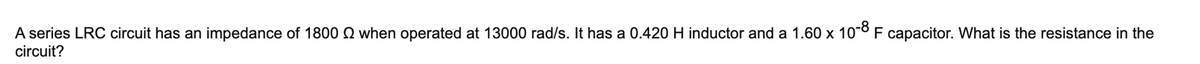 A series LRC circuit has an impedance of 1800 Q when operated at 13000 rad/s. It has a 0.420 H inductor and a 1.60 x 10° F capacitor. What is the resistance in the
circuit?
