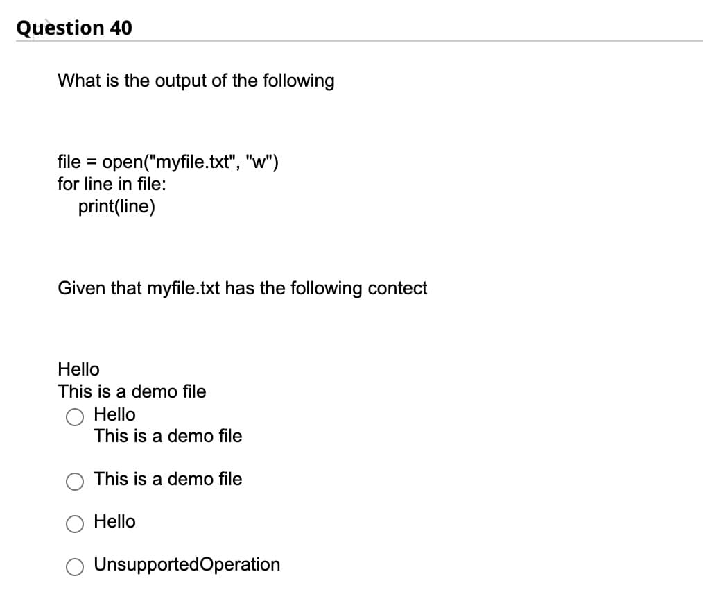 Question 40
What is the output of the following
file = open("myfile.txt", "w")
for line in file:
print(line)
Given that myfile.txt has the following contect
Hello
This is a demo file
Hello
This is a demo file
This is a demo file
Hello
Unsupported Operation