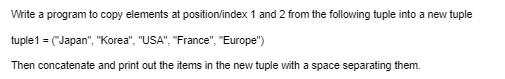 Write a program to copy elements at position/index 1 and 2 from the following tuple into a new tuple
tuple 1 = ("Japan", "Korea", "USA", "France", "Europe")
Then concatenate and print out the items in the new tuple with a space separating them.